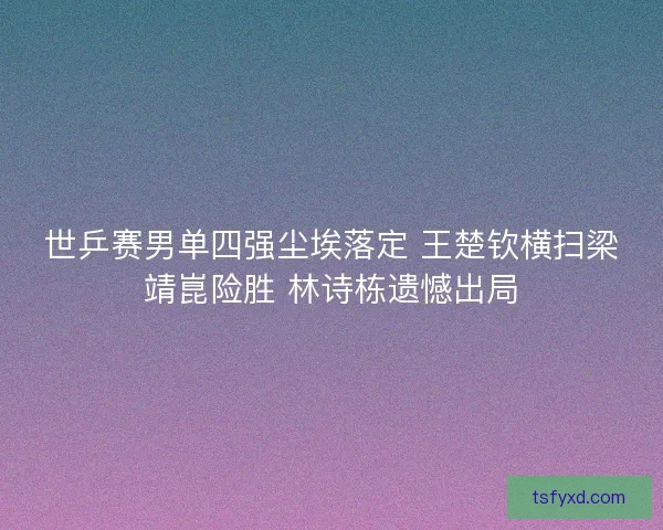 世乒赛男单四强尘埃落定 王楚钦横扫梁靖崑险胜 林诗栋遗憾出局