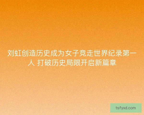 刘虹创造历史成为女子竞走世界纪录第一人 打破历史局限开启新篇章