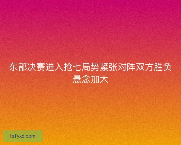 东部决赛进入抢七局势紧张对阵双方胜负悬念加大